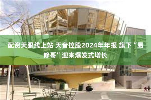 配资天眼线上站 天音控股2024年年报 旗下“易修哥”迎来爆发式增长