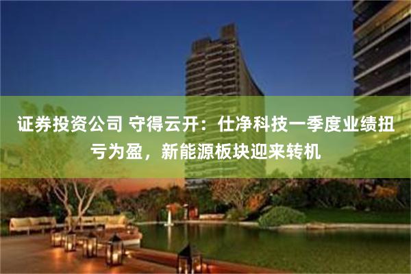 证券投资公司 守得云开：仕净科技一季度业绩扭亏为盈，新能源板块迎来转机