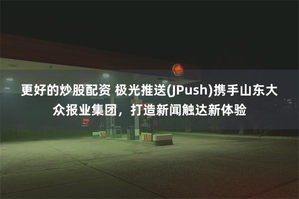 更好的炒股配资 极光推送(JPush)携手山东大众报业集团，打造新闻触达新体验
