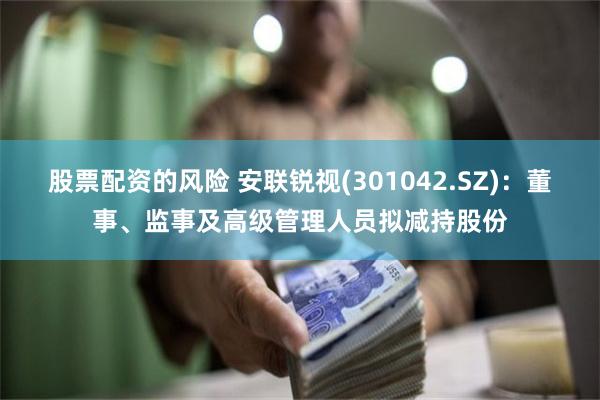 股票配资的风险 安联锐视(301042.SZ)：董事、监事及高级管理人员拟减持股份