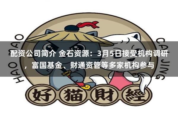 配资公司简介 金石资源：3月5日接受机构调研，富国基金、财通资管等多家机构参与