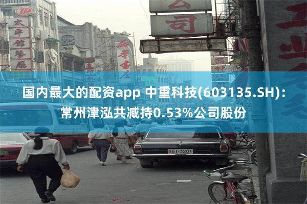 国内最大的配资app 中重科技(603135.SH)：常州津泓共减持0.53%公司股份