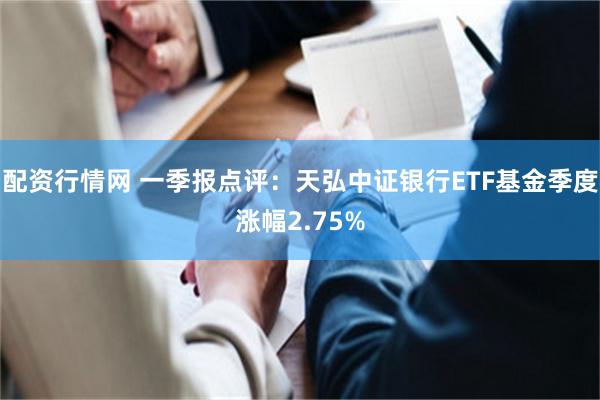 配资行情网 一季报点评：天弘中证银行ETF基金季度涨幅2.75%
