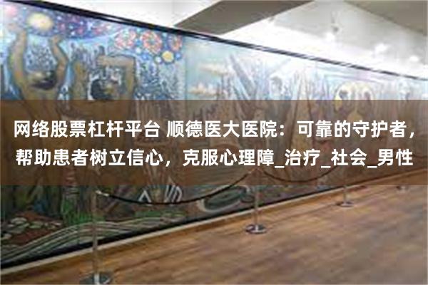 网络股票杠杆平台 顺德医大医院：可靠的守护者，帮助患者树立信心，克服心理障_治疗_社会_男性
