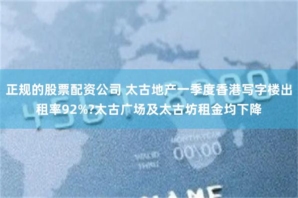 正规的股票配资公司 太古地产一季度香港写字楼出租率92%?太古广场及太古坊租金均下降
