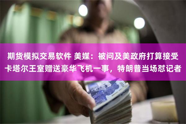 期货模拟交易软件 美媒：被问及美政府打算接受卡塔尔王室赠送豪华飞机一事，特朗普当场怼记者