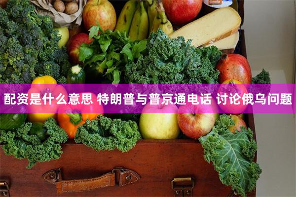 配资是什么意思 特朗普与普京通电话 讨论俄乌问题