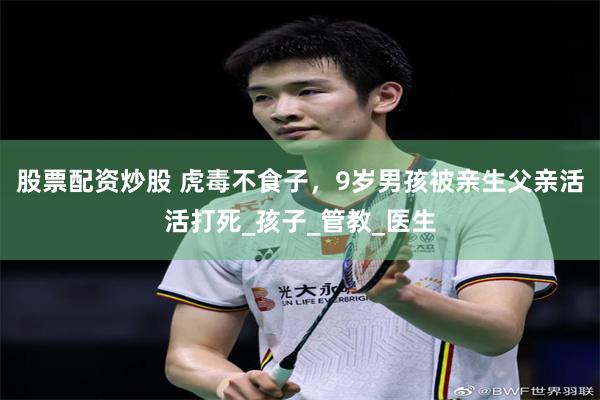股票配资炒股 虎毒不食子，9岁男孩被亲生父亲活活打死_孩子_管教_医生
