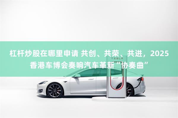 杠杆炒股在哪里申请 共创、共荣、共进，2025香港车博会奏响汽车革新“协奏曲”