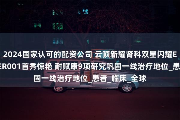 2024国家认可的配资公司 云顶新耀肾科双星闪耀ERA大会：EVER001首秀惊艳 耐赋康9项研究巩固一线治疗地位_患者_临床_全球