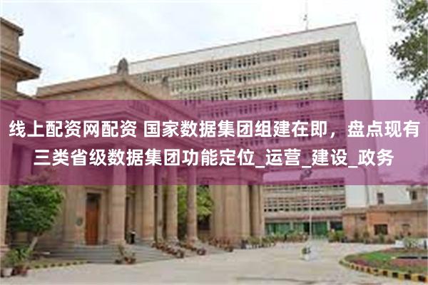 线上配资网配资 国家数据集团组建在即，盘点现有三类省级数据集团功能定位_运营_建设_政务
