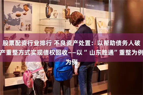 股票配资行业排行 不良资产处置：以帮助债务人破产重整方式实现债权回收——以“ 山东胜通”重整为例