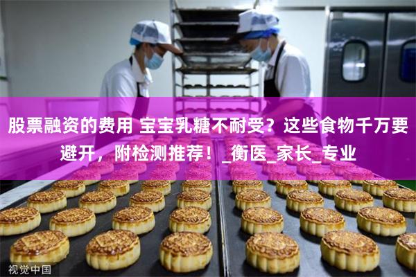 股票融资的费用 宝宝乳糖不耐受？这些食物千万要避开，附检测推荐！_衡医_家长_专业