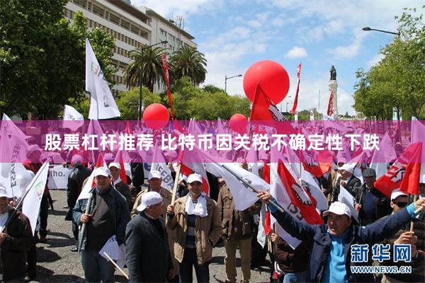 股票杠杆推荐 比特币因关税不确定性下跌